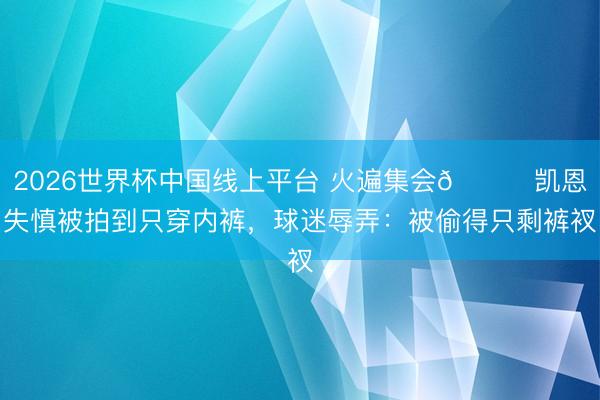 2026世界杯中国线上平台 火遍集会😂凯恩失慎被拍到只穿内裤，球迷辱弄：被偷得只剩裤衩