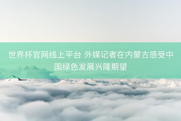 世界杯官网线上平台 外媒记者在内蒙古感受中国绿色发展兴隆期望