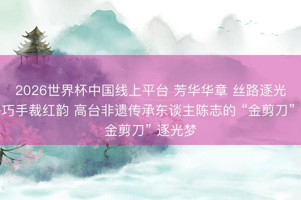 2026世界杯中国线上平台 芳华华章 丝路逐光丨丝路巧手裁红韵 高台非遗传承东谈主陈志的 “金剪刀” 逐光梦