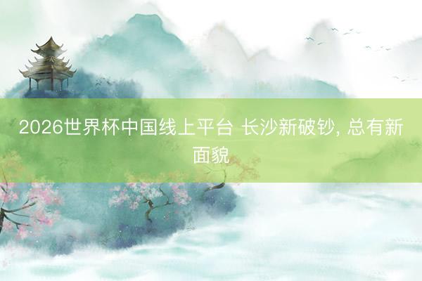 2026世界杯中国线上平台 长沙新破钞， 总有新面貌