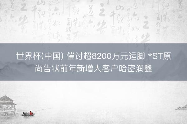 世界杯(中国) 催讨超8200万元运脚 *ST原尚告状前年新增大客户哈密润鑫