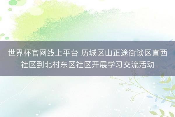 世界杯官网线上平台 历城区山正途街谈区直西社区到北村东区社区开展学习交流活动