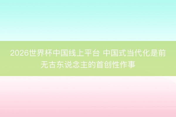 2026世界杯中国线上平台 中国式当代化是前无古东说念主的首创性作事