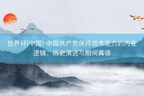 世界杯(中国) 中国共产党保持战术定力的内在逻辑、历史演进与期间真谛