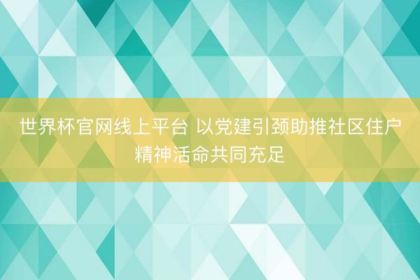 世界杯官网线上平台 以党建引颈助推社区住户精神活命共同充足