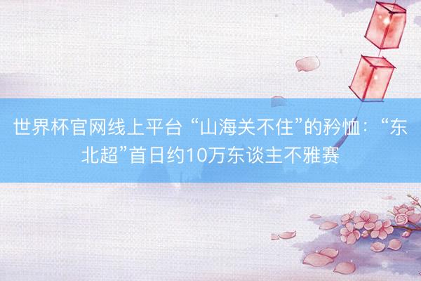 世界杯官网线上平台 “山海关不住”的矜恤:“东北超”首日约10万东谈主不雅赛