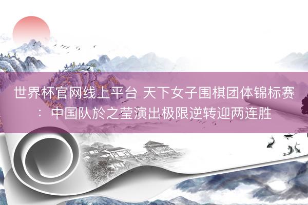 世界杯官网线上平台 天下女子围棋团体锦标赛：中国队於之莹演出极限逆转迎两连胜