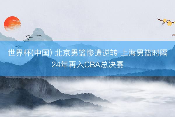 世界杯(中国) 北京男篮惨遭逆转 上海男篮时隔24年再入CBA总决赛