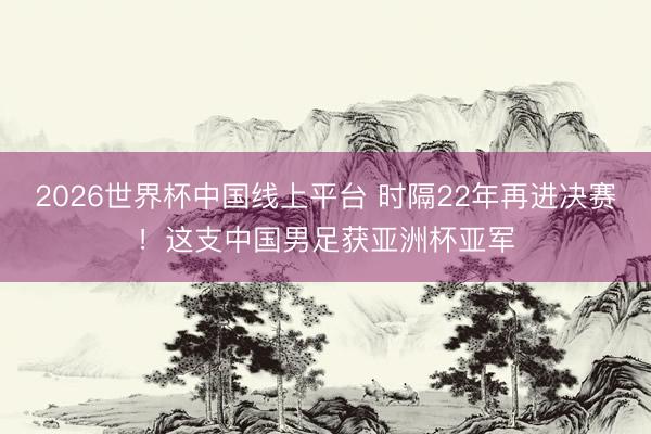 2026世界杯中国线上平台 时隔22年再进决赛！这支中国男足获亚洲杯亚军