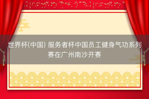 世界杯(中国) 服务者杯中国员工健身气功系列赛在广州南沙开赛