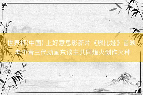 世界杯(中国) 上好意思影新片《燃比娃》首映 老中青三代动画东谈主共同烽火创作火种
