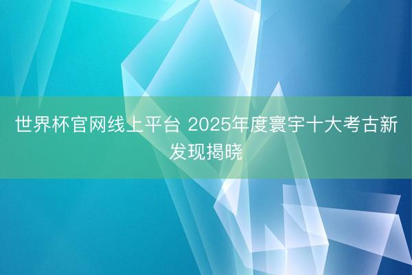 世界杯官网线上平台 2025年度寰宇十大考古新发现揭晓