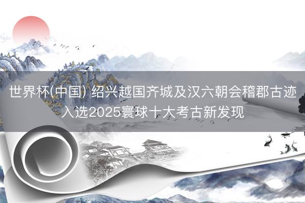 世界杯(中国) 绍兴越国齐城及汉六朝会稽郡古迹入选2025寰球十大考古新发现