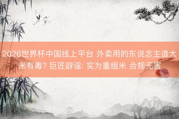 2026世界杯中国线上平台 外卖用的东说念主造大米有毒? 巨匠辟谣: 实为重组米 合规无害