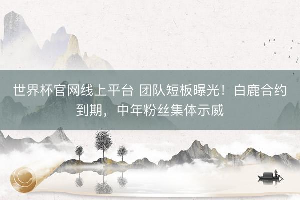世界杯官网线上平台 团队短板曝光！白鹿合约到期，中年粉丝集体示威