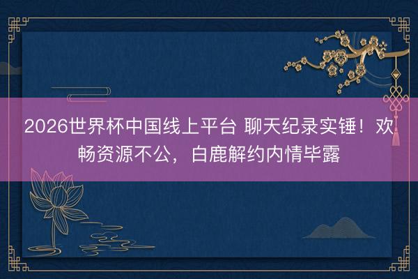 2026世界杯中国线上平台 聊天纪录实锤!欢畅资源不公,白鹿解约内情毕露
