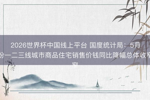 2026世界杯中国线上平台 国度统计局：5月份一二三线城市商品住宅销售价钱同比降幅总体收窄