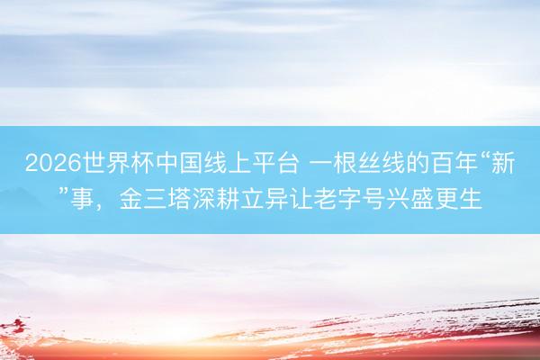 2026世界杯中国线上平台 一根丝线的百年“新”事，金三塔深耕立异让老字号兴盛更生