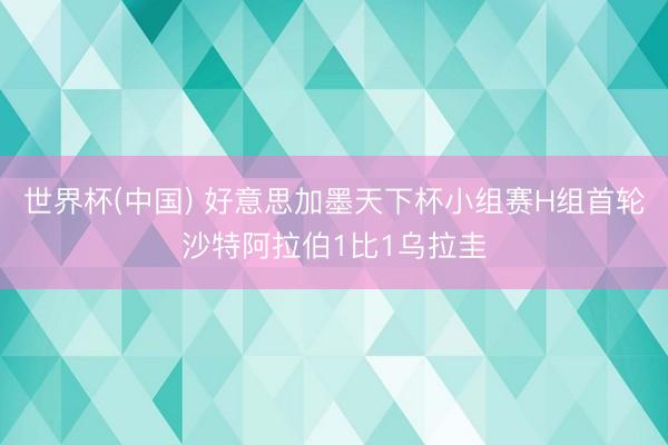 世界杯(中国) 好意思加墨天下杯小组赛H组首轮沙特阿拉伯1比1乌拉圭