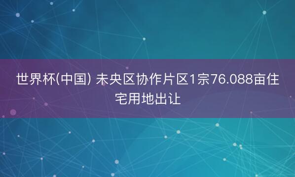 世界杯(中国) 未央区协作片区1宗76.088亩住宅用地出让