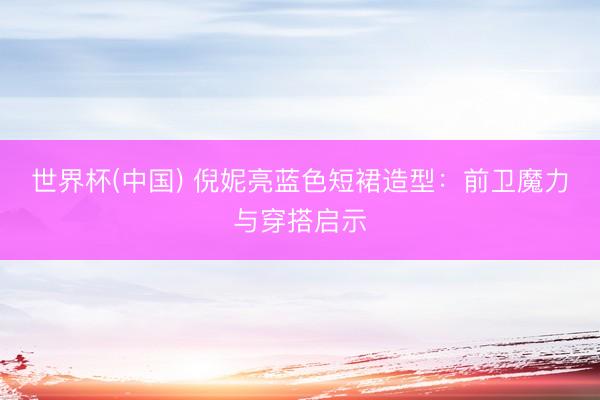 世界杯(中国) 倪妮亮蓝色短裙造型：前卫魔力与穿搭启示