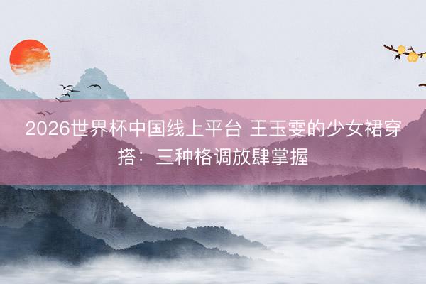 2026世界杯中国线上平台 王玉雯的少女裙穿搭:三种格调放肆掌握