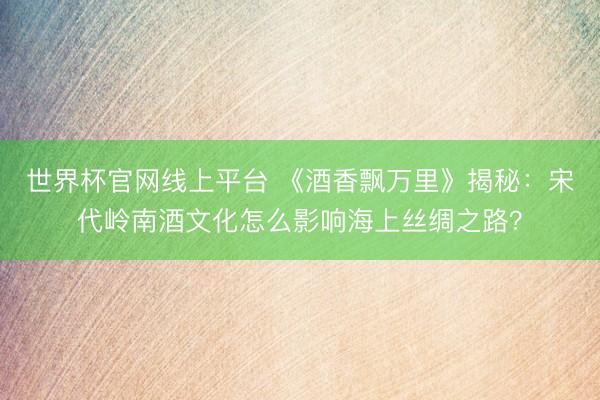 世界杯官网线上平台 《酒香飘万里》揭秘：宋代岭南酒文化怎么影响海上丝绸之路？