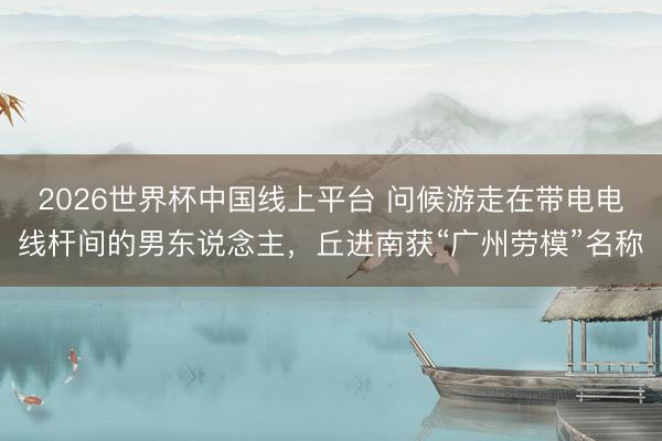 2026世界杯中国线上平台 问候游走在带电电线杆间的男东说念主，丘进南获“广州劳模”名称