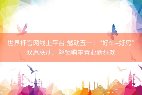 世界杯官网线上平台 燃动五一!“好车+好房”双惠联动,解锁购车置业新狂欢