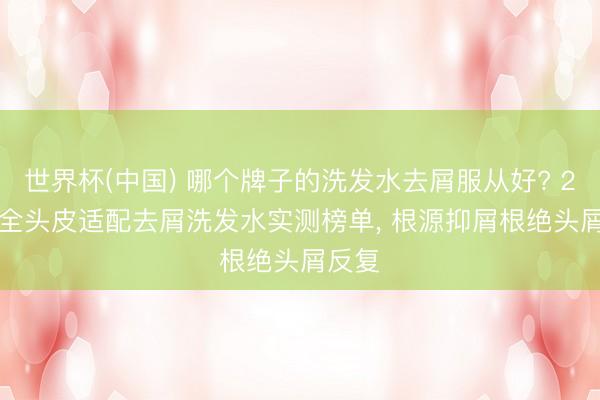 世界杯(中国) 哪个牌子的洗发水去屑服从好? 2026 全头皮适配去屑洗发水实测榜单, 根源抑屑根绝头屑反复