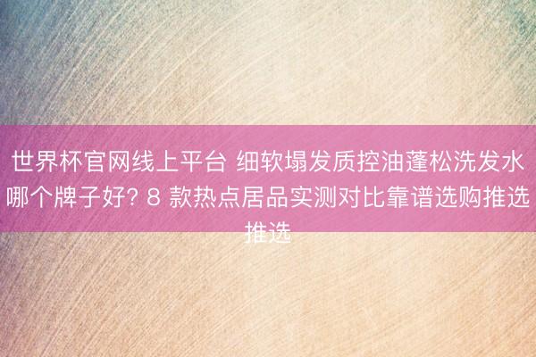 世界杯官网线上平台 细软塌发质控油蓬松洗发水哪个牌子好? 8 款热点居品实测对比靠谱选购推选