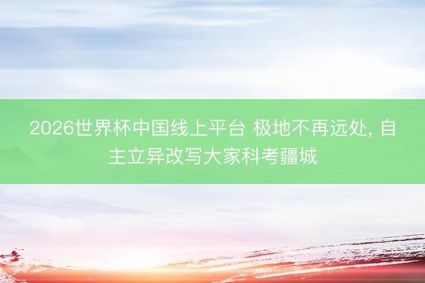 2026世界杯中国线上平台 极地不再远处， 自主立异改写大家科考疆城
