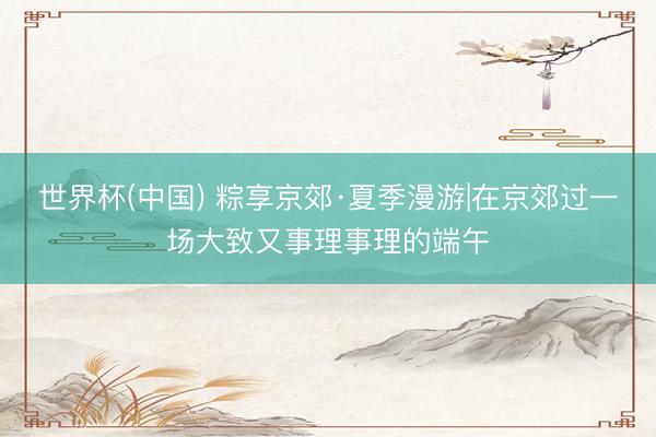 世界杯(中国) 粽享京郊·夏季漫游|在京郊过一场大致又事理事理的端午