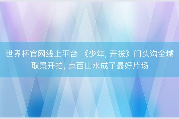 世界杯官网线上平台 《少年， 开拔》门头沟全域取景开拍， 京西山水成了最好片场